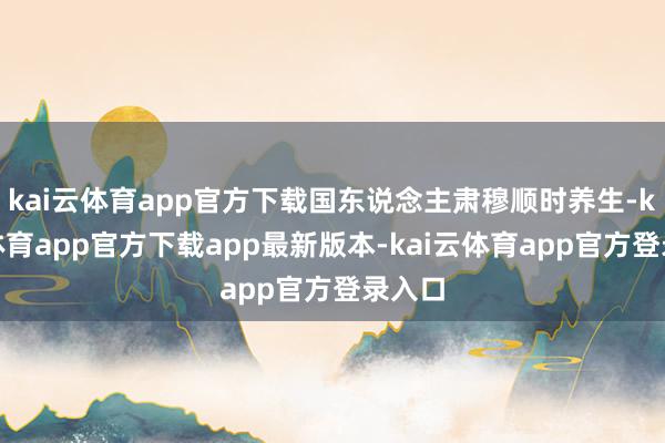 kai云体育app官方下载国东说念主肃穆顺时养生-kai云体育app官方下载app最新版本-kai云体育app官方登录入口
