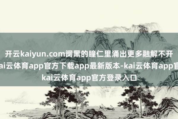 开云kaiyun.com阒黑的瞳仁里涌出更多融解不开的深千里-kai云体育app官方下载app最新版本-kai云体育app官方登录入口