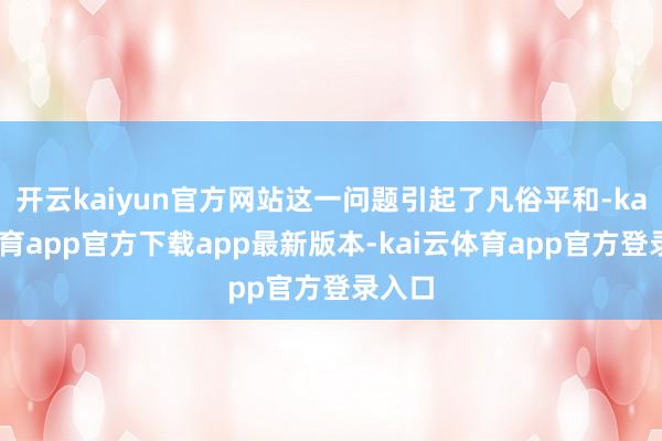 开云kaiyun官方网站这一问题引起了凡俗平和-kai云体育app官方下载app最新版本-kai云体育app官方登录入口