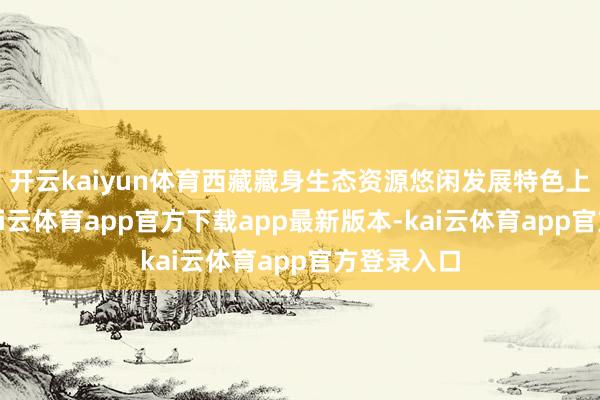 开云kaiyun体育西藏藏身生态资源悠闲发展特色上风产业-kai云体育app官方下载app最新版本-kai云体育app官方登录入口