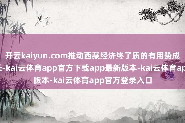 开云kaiyun.com推动西藏经济终了质的有用赞成和量的合理增长-kai云体育app官方下载app最新版本-kai云体育app官方登录入口