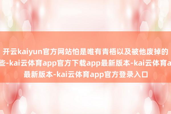 开云kaiyun官方网站怕是唯有青梧以及被他废掉的叶弘蒙胧知谈一些-kai云体育app官方下载app最新版本-kai云体育app官方登录入口