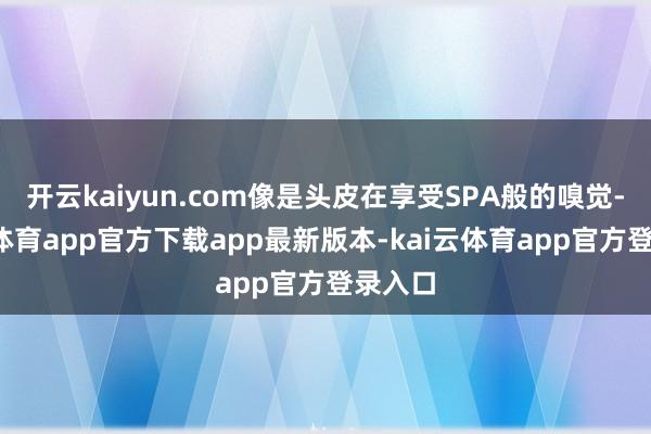 开云kaiyun.com像是头皮在享受SPA般的嗅觉-kai云体育app官方下载app最新版本-kai云体育app官方登录入口