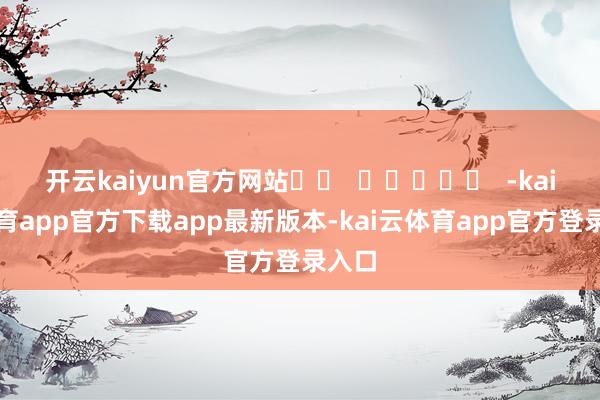 开云kaiyun官方网站 -kai云体育app官方下载app最新版本-kai云体育app官方登录入口