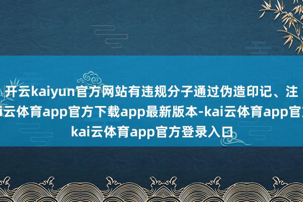 开云kaiyun官方网站有违规分子通过伪造印记、注册材料-kai云体育app官方下载app最新版本-kai云体育app官方登录入口