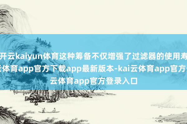 开云kaiyun体育这种筹备不仅增强了过滤器的使用寿命-kai云体育app官方下载app最新版本-kai云体育app官方登录入口