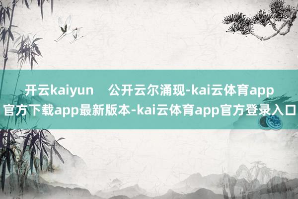 开云kaiyun    公开云尔涌现-kai云体育app官方下载app最新版本-kai云体育app官方登录入口