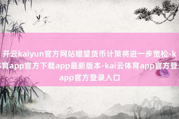 开云kaiyun官方网站瞻望货币计策将进一步宽松-kai云体育app官方下载app最新版本-kai云体育app官方登录入口