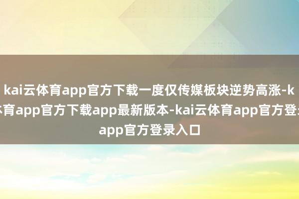 kai云体育app官方下载一度仅传媒板块逆势高涨-kai云体育app官方下载app最新版本-kai云体育app官方登录入口