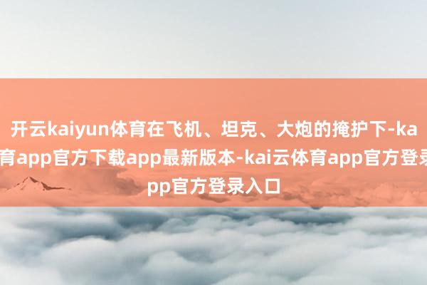 开云kaiyun体育在飞机、坦克、大炮的掩护下-kai云体育app官方下载app最新版本-kai云体育app官方登录入口