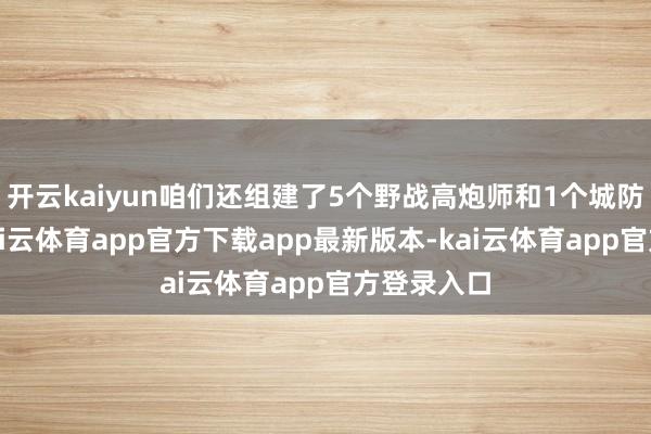 开云kaiyun咱们还组建了5个野战高炮师和1个城防高炮师-kai云体育app官方下载app最新版本-kai云体育app官方登录入口