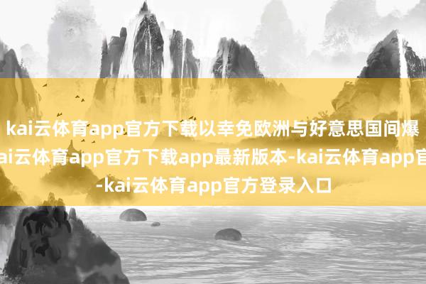 kai云体育app官方下载以幸免欧洲与好意思国间爆发贸易战-kai云体育app官方下载app最新版本-kai云体育app官方登录入口