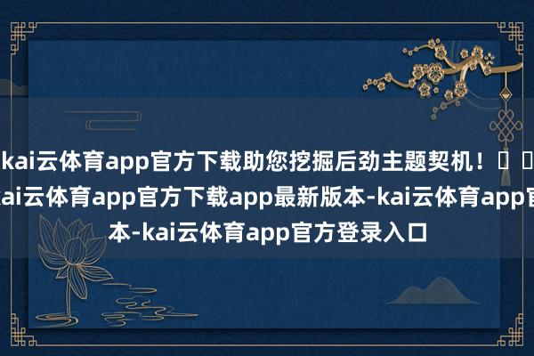 kai云体育app官方下载助您挖掘后劲主题契机！		12月18日-kai云体育app官方下载app最新版本-kai云体育app官方登录入口