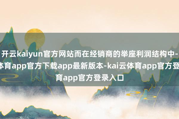 开云kaiyun官方网站而在经销商的举座利润结构中-kai云体育app官方下载app最新版本-kai云体育app官方登录入口