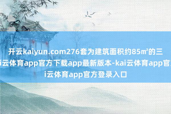开云kaiyun.com276套为建筑面积约85㎡的三房户型-kai云体育app官方下载app最新版本-kai云体育app官方登录入口