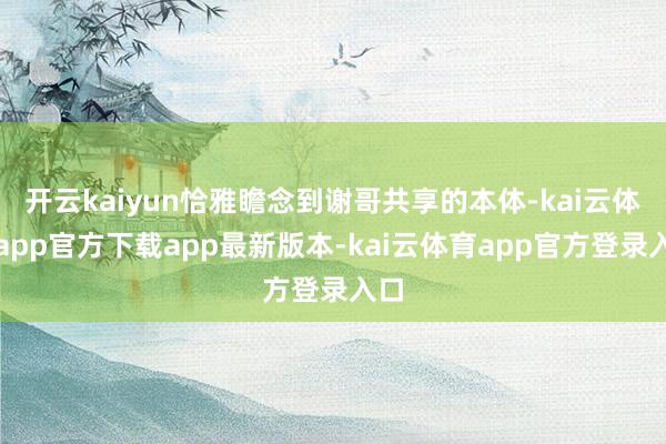 开云kaiyun恰雅瞻念到谢哥共享的本体-kai云体育app官方下载app最新版本-kai云体育app官方登录入口