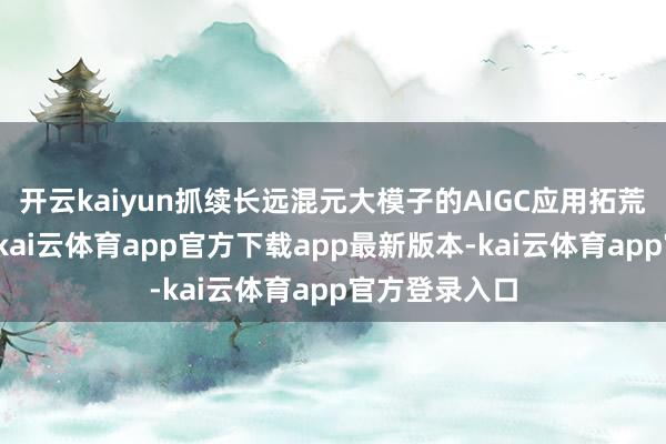 开云kaiyun抓续长远混元大模子的AIGC应用拓荒与业求实践-kai云体育app官方下载app最新版本-kai云体育app官方登录入口