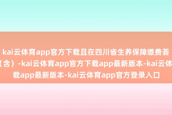 kai云体育app官方下载且在四川省生养保障缴费荟萃不竭交满12个月（含）-kai云体育app官方下载app最新版本-kai云体育app官方登录入口