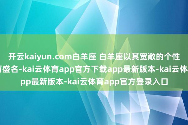 开云kaiyun.com白羊座 白羊座以其宽敞的个性和充沛的元气心灵而盛名-kai云体育app官方下载app最新版本-kai云体育app官方登录入口