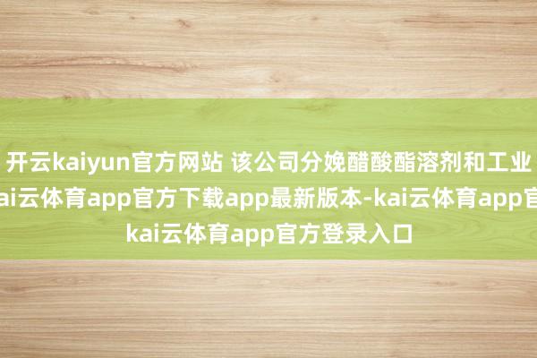 开云kaiyun官方网站 该公司分娩醋酸酯溶剂和工业有机溶剂-kai云体育app官方下载app最新版本-kai云体育app官方登录入口