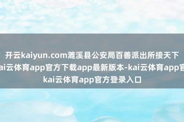开云kaiyun.com濉溪县公安局百善派出所接天下孙某报警-kai云体育app官方下载app最新版本-kai云体育app官方登录入口