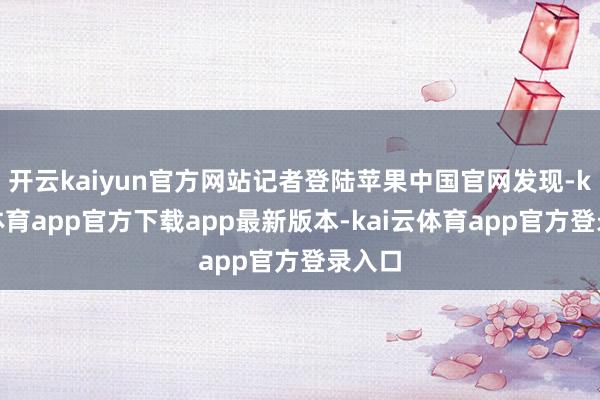 开云kaiyun官方网站记者登陆苹果中国官网发现-kai云体育app官方下载app最新版本-kai云体育app官方登录入口