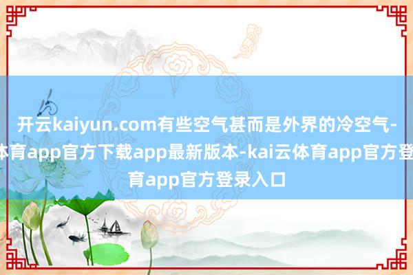 开云kaiyun.com有些空气甚而是外界的冷空气-kai云体育app官方下载app最新版本-kai云体育app官方登录入口