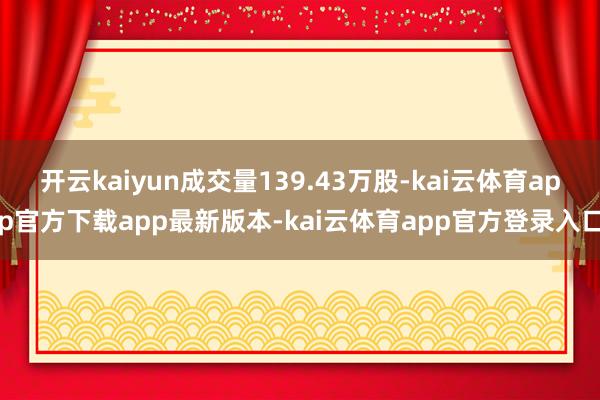 开云kaiyun成交量139.43万股-kai云体育app官方下载app最新版本-kai云体育app官方登录入口