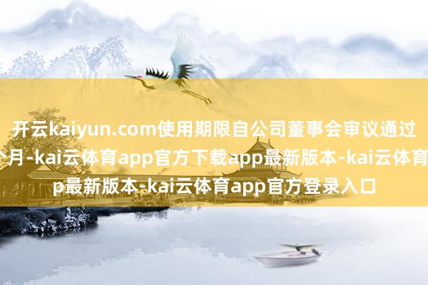 开云kaiyun.com使用期限自公司董事会审议通过之日起不当先12个月-kai云体育app官方下载app最新版本-kai云体育app官方登录入口