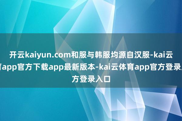 开云kaiyun.com和服与韩服均源自汉服-kai云体育app官方下载app最新版本-kai云体育app官方登录入口