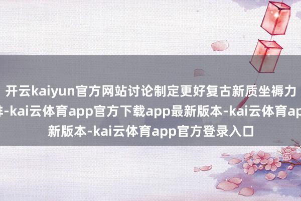 开云kaiyun官方网站讨论制定更好复古新质坐褥力发展的政策安排-kai云体育app官方下载app最新版本-kai云体育app官方登录入口
