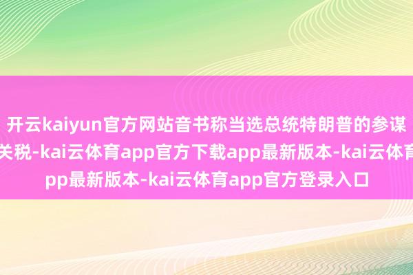 开云kaiyun官方网站音书称当选总统特朗普的参谋人们谈判逐步晋升关税-kai云体育app官方下载app最新版本-kai云体育app官方登录入口