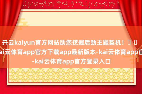 开云kaiyun官方网站助您挖掘后劲主题契机！		　　开年以来-kai云体育app官方下载app最新版本-kai云体育app官方登录入口
