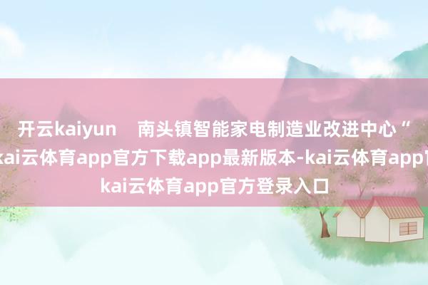 开云kaiyun    南头镇智能家电制造业改进中心“工改”名堂-kai云体育app官方下载app最新版本-kai云体育app官方登录入口