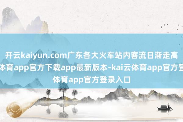 开云kaiyun.com广东各大火车站内客流日渐走高-kai云体育app官方下载app最新版本-kai云体育app官方登录入口