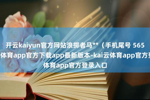 开云kaiyun官方网站浪掷者马**(手机尾号 5659-kai云体育app官方下载app最新版本-kai云体育app官方登录入口