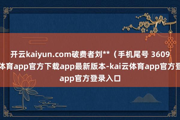 开云kaiyun.com破费者刘**(手机尾号 3609-kai云体育app官方下载app最新版本-kai云体育app官方登录入口