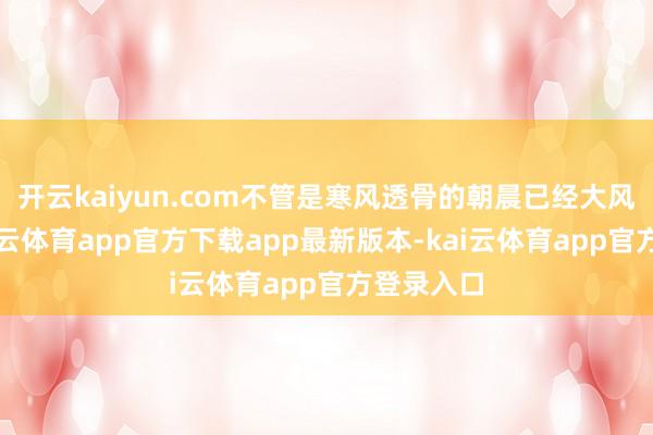 开云kaiyun.com不管是寒风透骨的朝晨已经大风天气-kai云体育app官方下载app最新版本-kai云体育app官方登录入口