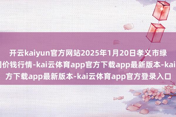 开云kaiyun官方网站2025年1月20日孝义市绿海蔬菜批发销售有限公司价钱行情-kai云体育app官方下载app最新版本-kai云体育app官方登录入口