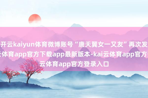 开云kaiyun体育微博账号“唐天翼女一又友”再次发声-kai云体育app官方下载app最新版本-kai云体育app官方登录入口
