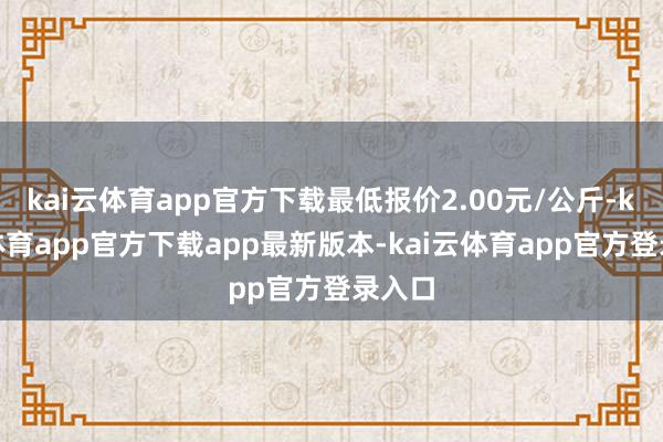 kai云体育app官方下载最低报价2.00元/公斤-kai云体育app官方下载app最新版本-kai云体育app官方登录入口