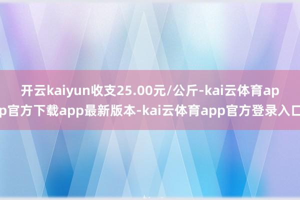 开云kaiyun收支25.00元/公斤-kai云体育app官方下载app最新版本-kai云体育app官方登录入口