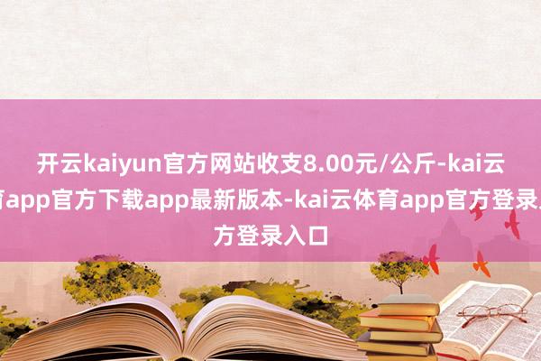 开云kaiyun官方网站收支8.00元/公斤-kai云体育app官方下载app最新版本-kai云体育app官方登录入口