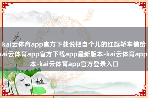 kai云体育app官方下载说把自个儿的红旗轿车借给徐海东开开-kai云体育app官方下载app最新版本-kai云体育app官方登录入口