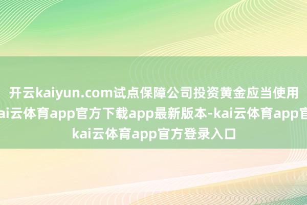 开云kaiyun.com试点保障公司投资黄金应当使用货币资金-kai云体育app官方下载app最新版本-kai云体育app官方登录入口