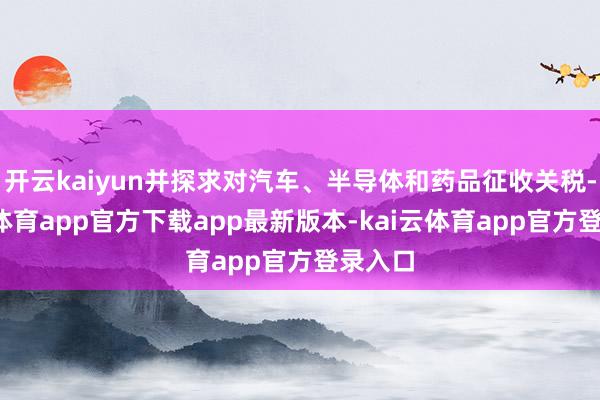 开云kaiyun并探求对汽车、半导体和药品征收关税-kai云体育app官方下载app最新版本-kai云体育app官方登录入口