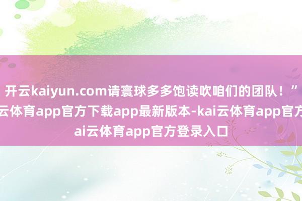 开云kaiyun.com请寰球多多饱读吹咱们的团队!” 此前-kai云体育app官方下载app最新版本-kai云体育app官方登录入口