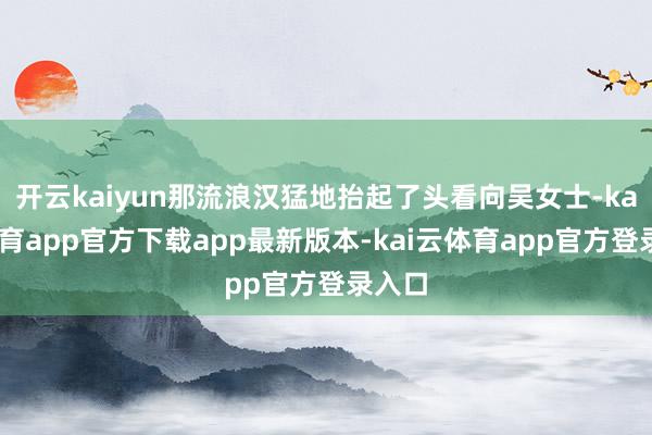 开云kaiyun那流浪汉猛地抬起了头看向吴女士-kai云体育app官方下载app最新版本-kai云体育app官方登录入口