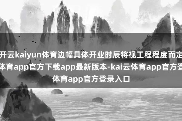 开云kaiyun体育边幅具体开业时辰将视工程程度而定-kai云体育app官方下载app最新版本-kai云体育app官方登录入口