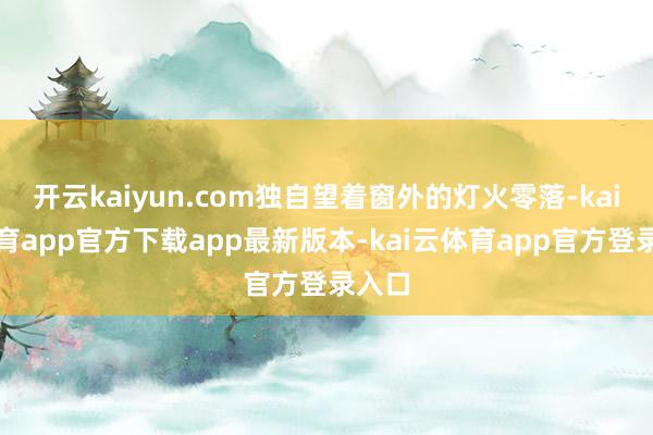 开云kaiyun.com独自望着窗外的灯火零落-kai云体育app官方下载app最新版本-kai云体育app官方登录入口